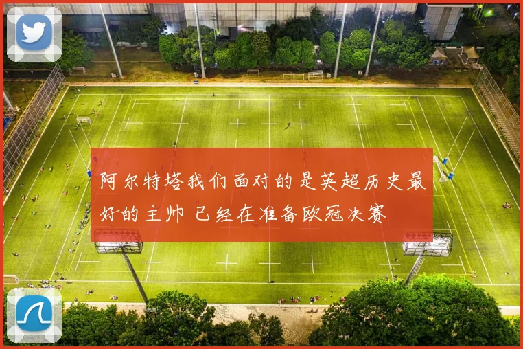 阿尔特塔我们面对的是英超历史最好的主帅 已经在准备欧冠决赛