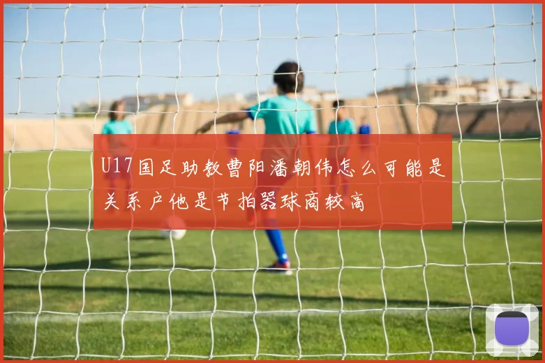 U17国足助教曹阳潘朝伟怎么可能是关系户他是节拍器球商较高